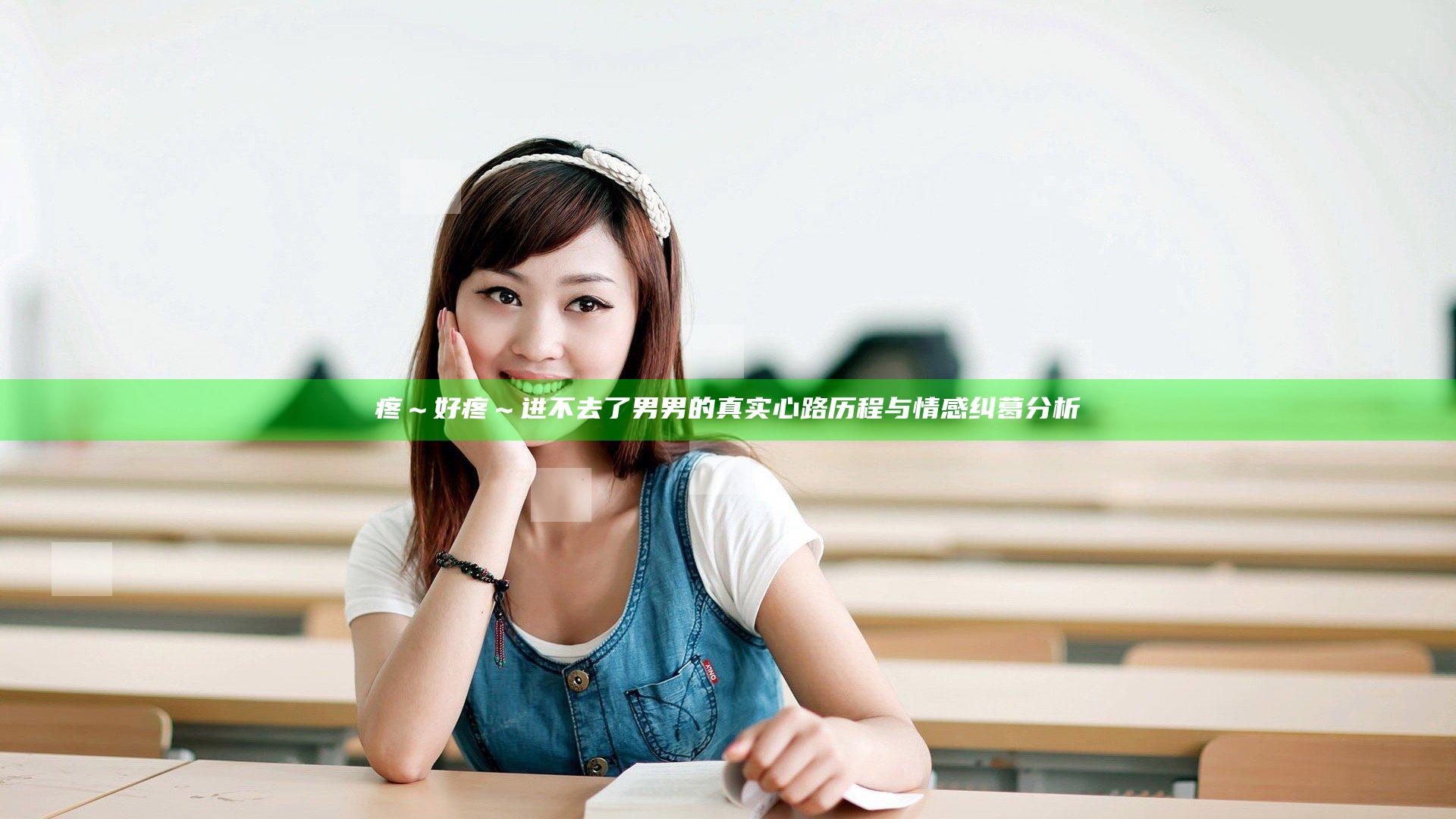 疼～好疼～进不去了男男的真实心路历程与情感纠葛分析