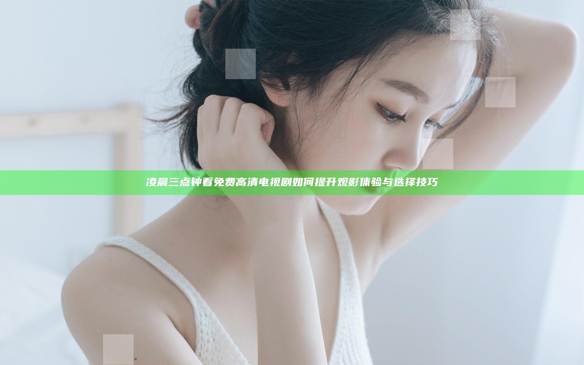 凌晨三点钟看免费高清电视剧 如何提升观影体验与选择技巧