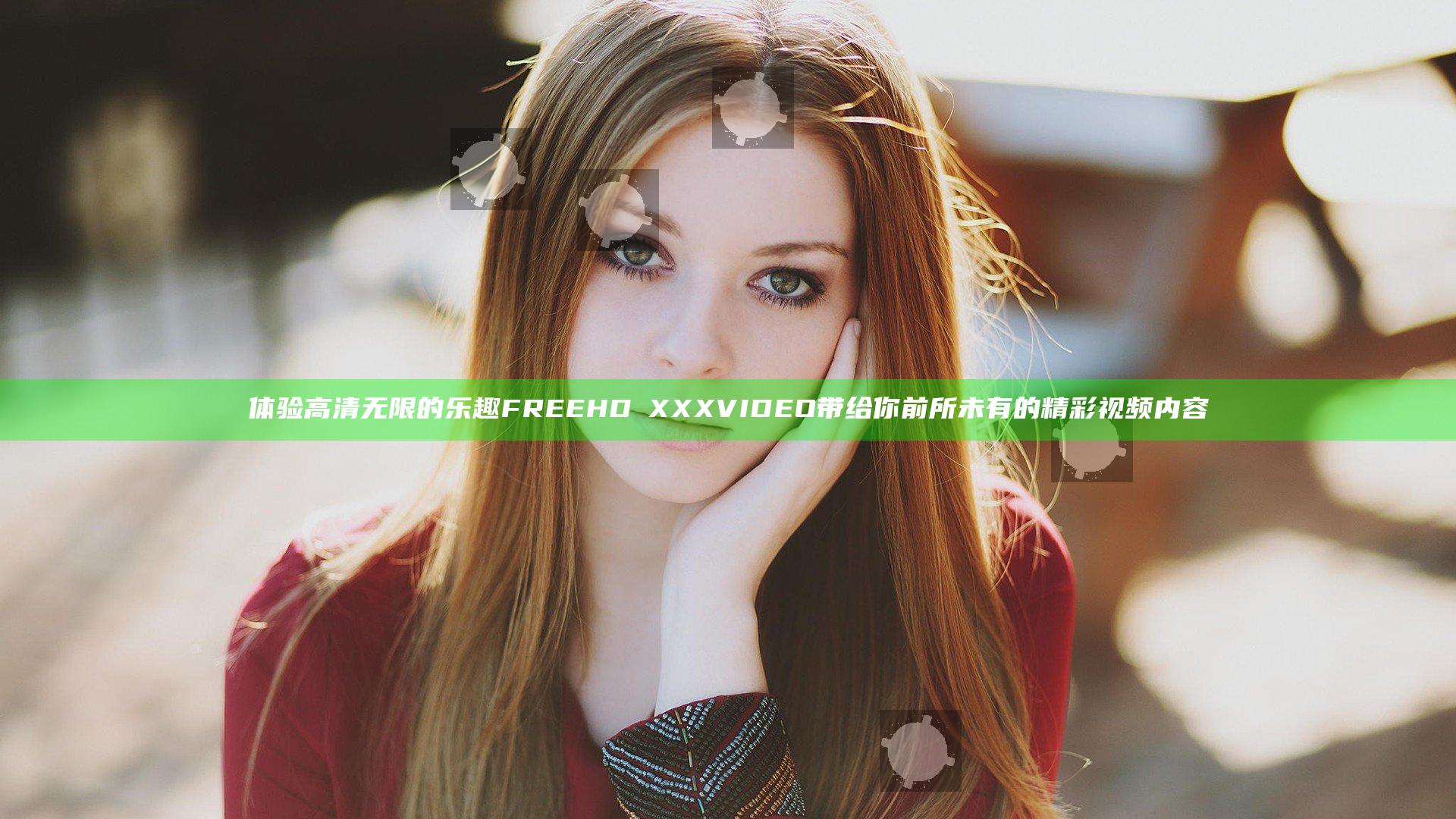 体验高清无限的乐趣 FREEHDⅩXXXVIDEO带给你前所未有的精彩视频内容