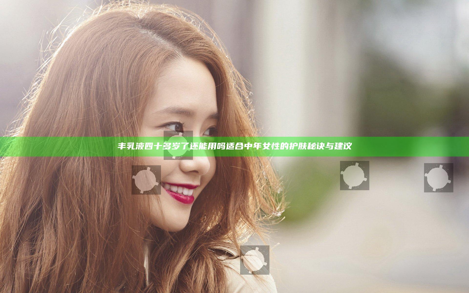 丰乳液四十多岁了还能用吗 适合中年女性的护肤秘诀与建议