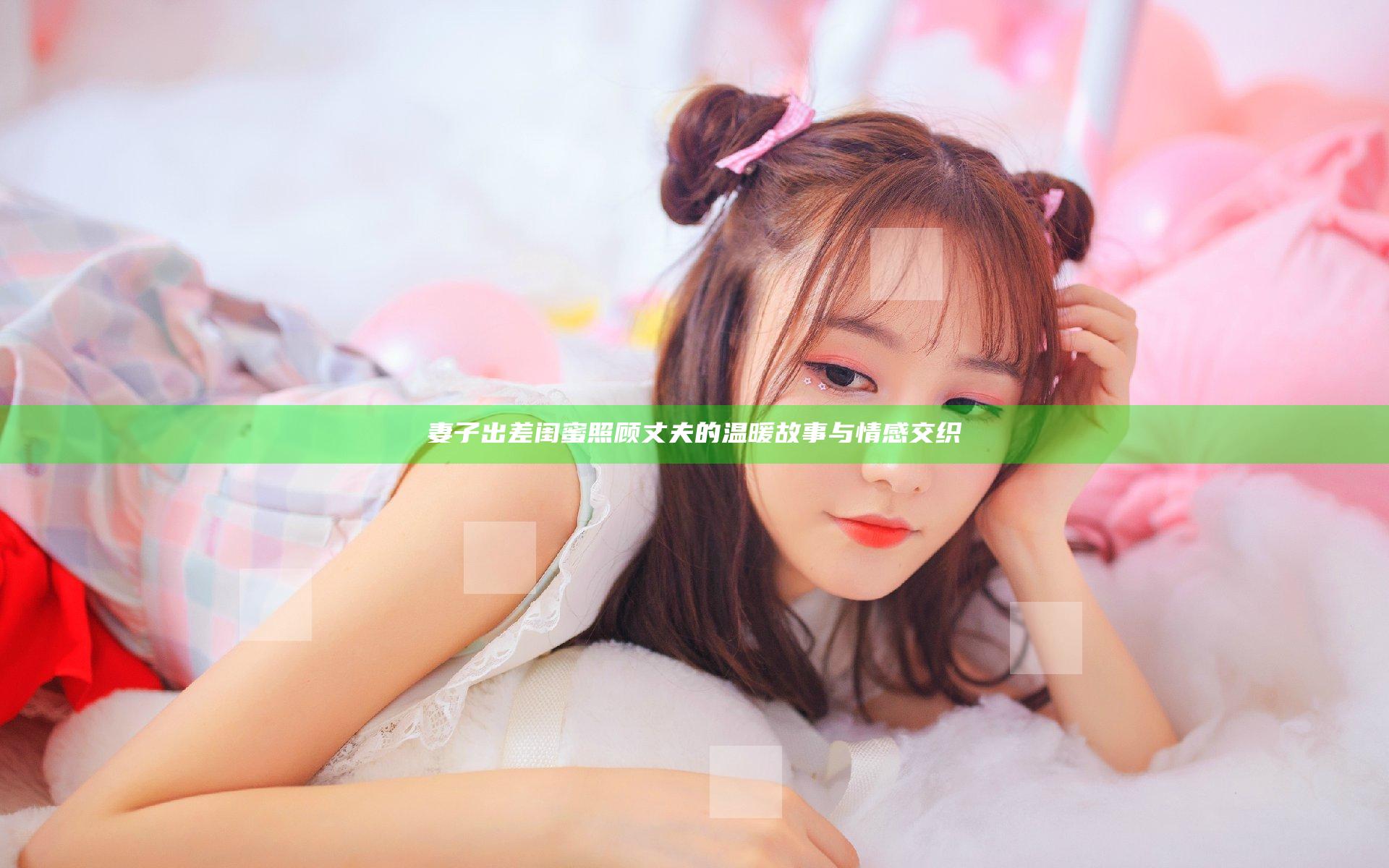 妻子出差闺蜜照顾丈夫的温暖故事与情感交织