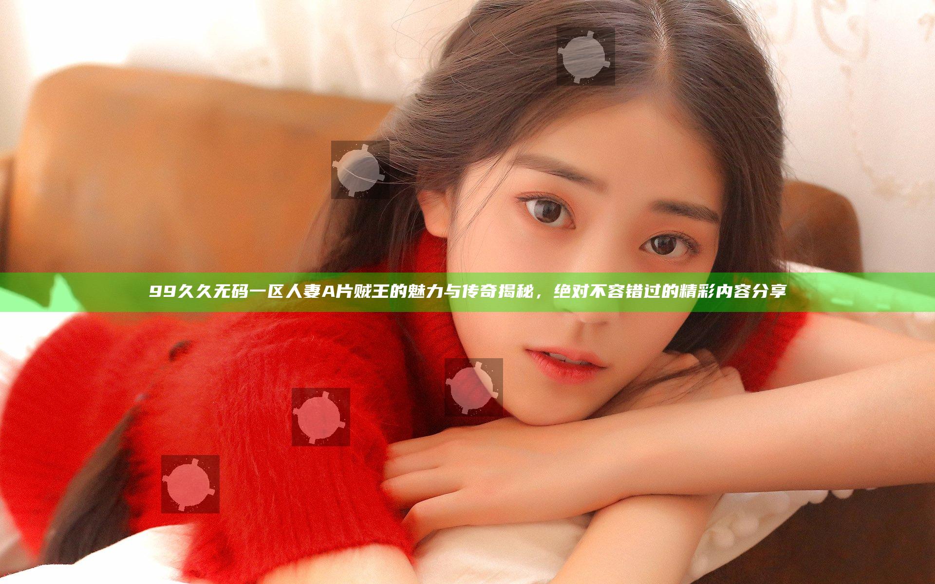 99久久无码一区人妻A片贼王的魅力与传奇揭秘，绝对不容错过的精彩内容分享