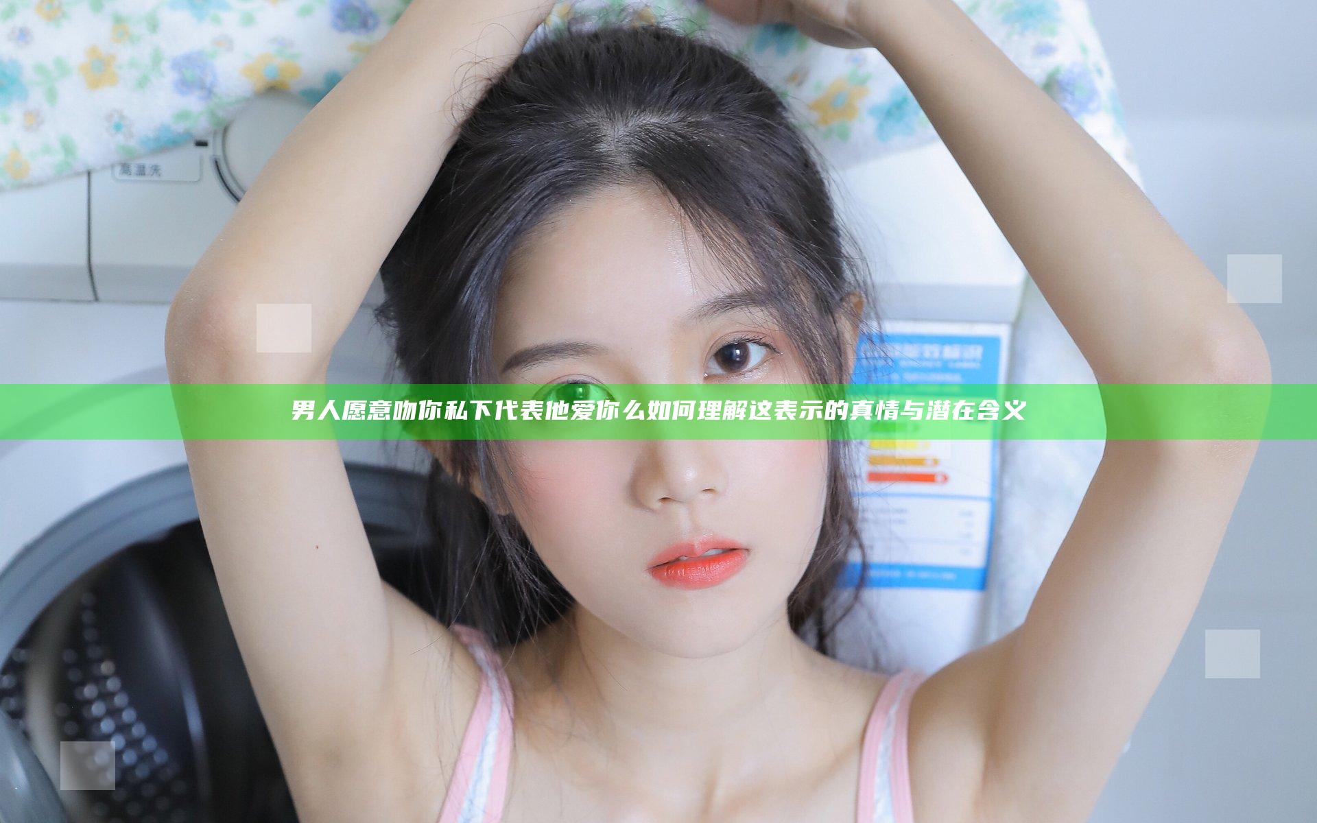 男人愿意吻你私下代表他爱你么 如何理解这表示的真情与潜在含义