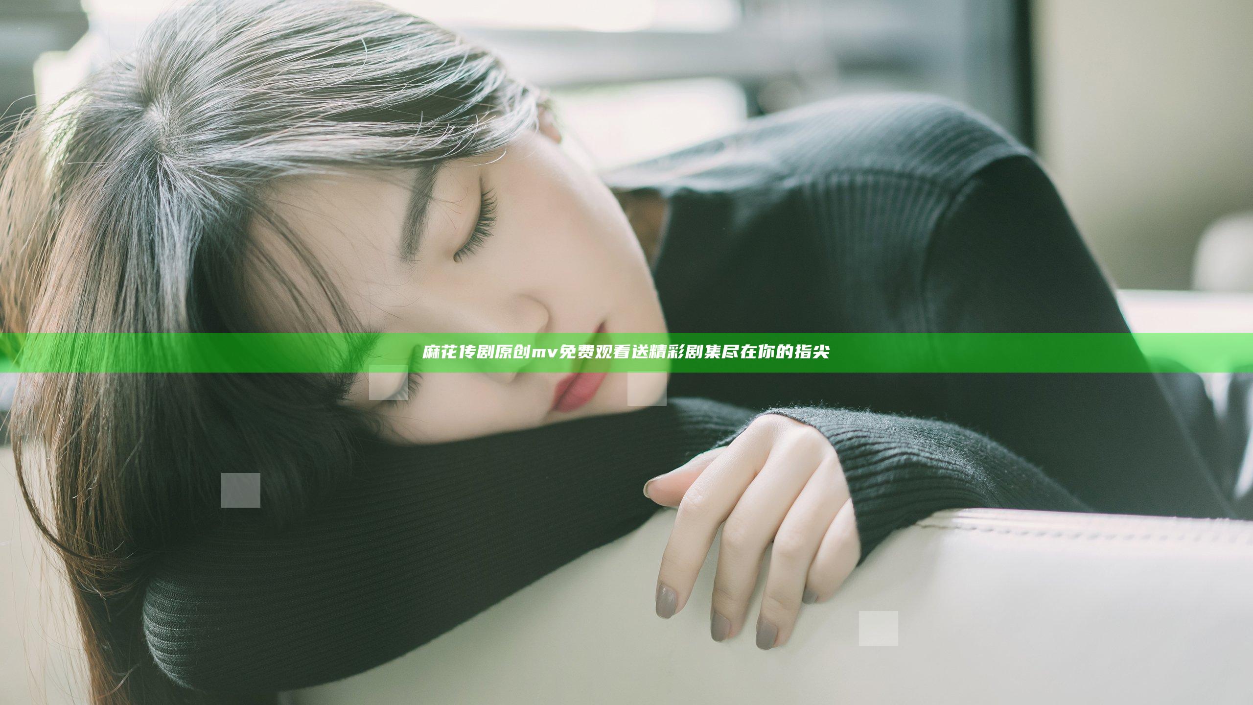 麻花传剧原创mv免费观看送精彩剧集尽在你的指尖